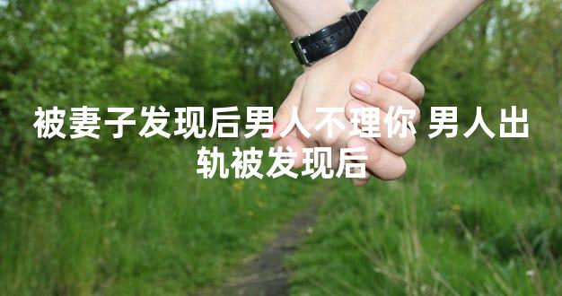 被妻子发现后男人不理你 男人出轨被发现后